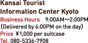 Kansai Tourist Information Center Kyoto Business Hours 9:00AM-2:00PM
(Delivered by 6:00PM on the day) Price 1,00en0 per suitcase Tel.080-5336-7908