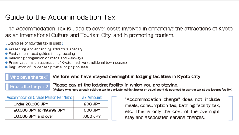 Guide to the Accommodation Tax The Accommodation Tax is used to cover costs involved in enhancing the attractions of Kyoto as an International Culture and Tourism City, and in promoting tourism.