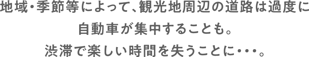地域・季節等によって、観光地周辺の道路は過度に自動車が集中することも。渋滞で楽しい時間を失うことに・・・。