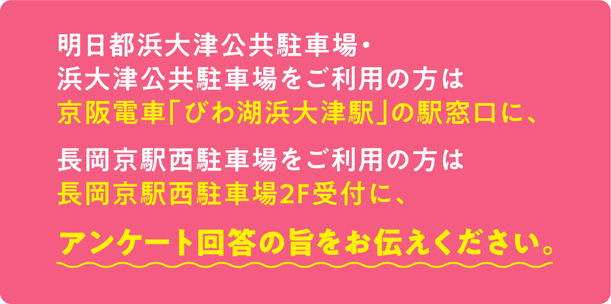 明日都浜大津公共駐車場・浜大津公共駐車場をご利用の方は京阪電車「びわ湖浜大津駅」の駅窓口に、長岡京駅西駐車場をご利用の方は駐車場係員に、アンケート回答の旨をお伝えください。