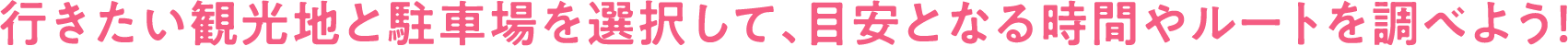 行きたい観光地と駐車場を選択して、目安となる時間やルートを調べよう！