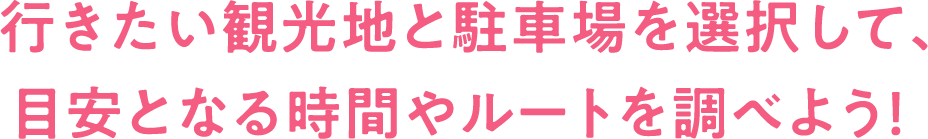 行きたい観光地と駐車場を選択して、目安となる時間やルートを調べよう！
