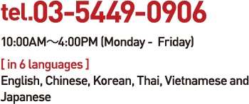 tel.03-5449-0906 10:00AM-4:00PM (Monday -  Friday) [ in 6 languages ] English, Chinese, Korean, Thai, Vietnamese and Japanese