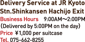 Delivery Service at JR Kyoto Stn.Shinkansen Hachijo Exit Business Hours 9:00AM-2:00PM(Delivered by 5:00PM on the day) Price 1,000en per suitcase Tel.075-662-8255